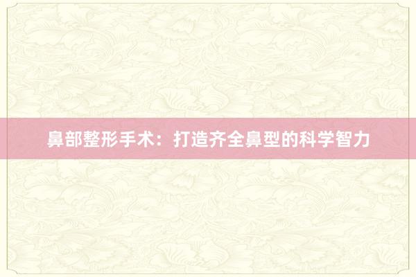 鼻部整形手术：打造齐全鼻型的科学智力